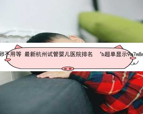 杭州哪做供卵不用等 最新杭州试管婴儿医院排名 ‘b超单显示9m7m8m是男是女’
